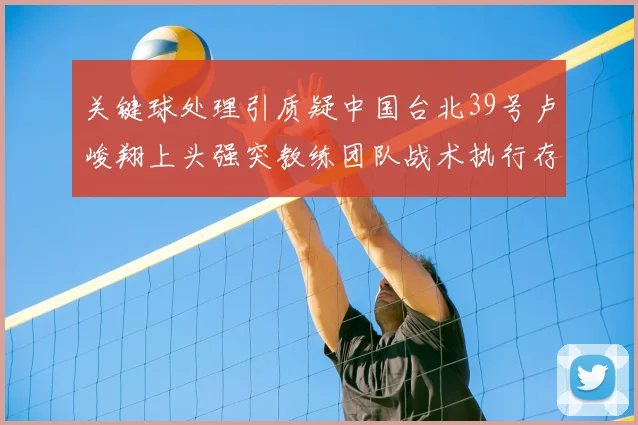 关键球处理引质疑中国台北39号卢峻翔上头强突教练团队战术执行存疑