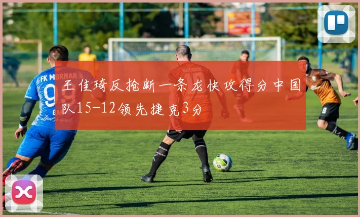 王佳琦反抢断一条龙快攻得分中国队15-12领先捷克3分