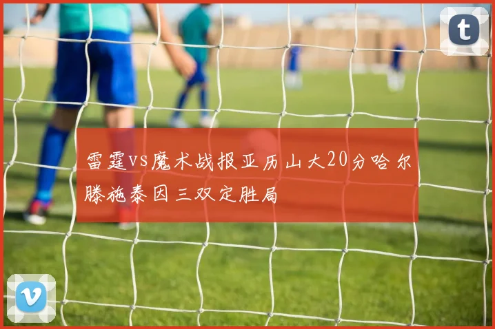 雷霆vs魔术战报亚历山大20分哈尔滕施泰因三双定胜局