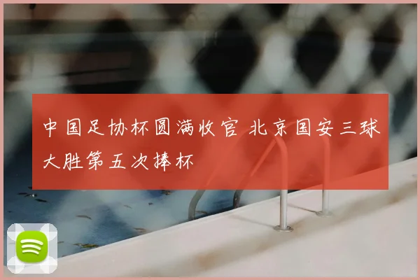 中国足协杯圆满收官 北京国安三球大胜第五次捧杯