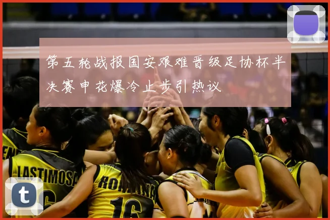 第五轮战报国安艰难晋级足协杯半决赛申花爆冷止步引热议