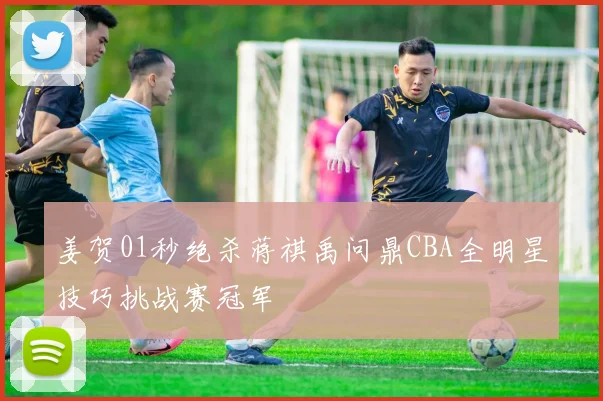 姜贺01秒绝杀蒋祺禹问鼎CBA全明星技巧挑战赛冠军