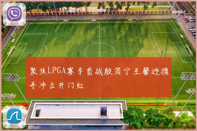 聚焦LPGA赛季首战殷若宁王馨迎携手冲击开门红