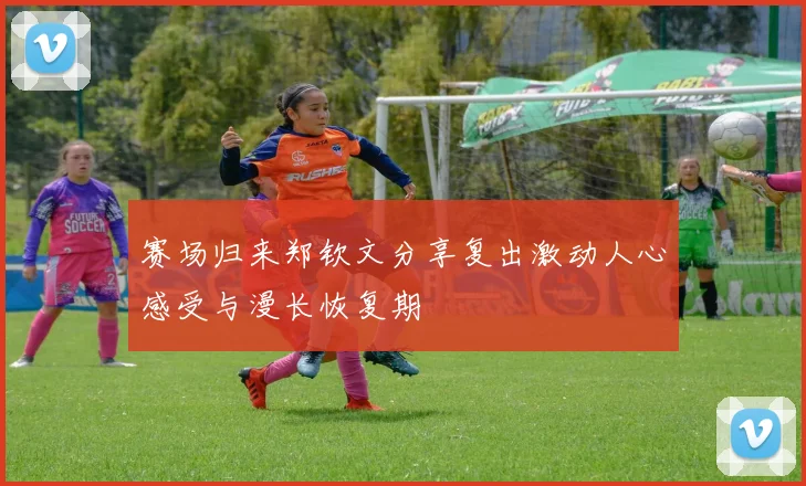 赛场归来郑钦文分享复出激动人心感受与漫长恢复期