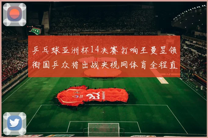 乒乓球亚洲杯14决赛打响王曼昱领衔国乒众将出战央视网体育全程直播
