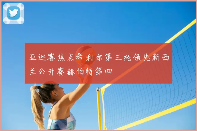 亚巡赛焦点希利尔第三轮领先新西兰公开赛赫伯特第四