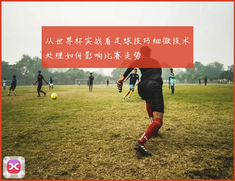 从世界杯实战看足球技巧细微技术处理如何影响比赛走势